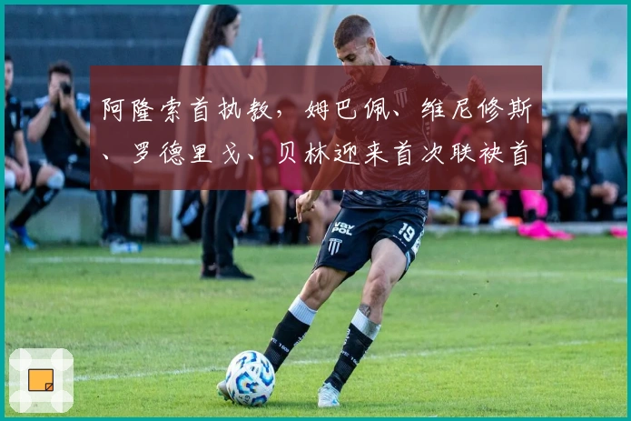 阿隆索首执教，姆巴佩、维尼修斯、罗德里戈、贝林迎来首次联袂首发