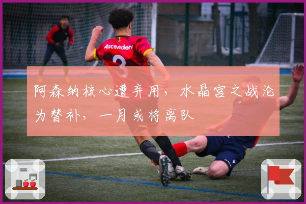 阿森纳核心遭弃用，水晶宫之战沦为替补，一月或将离队