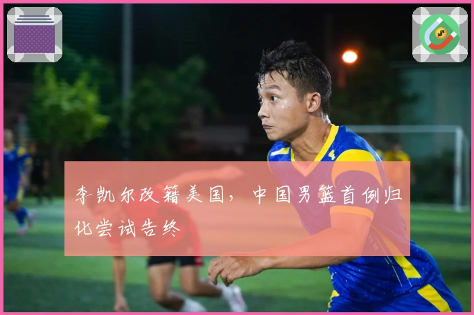 李凯尔改籍美国，中国男篮首例归化尝试告终