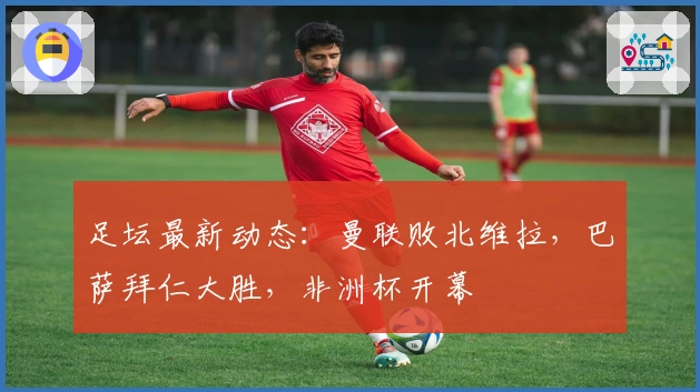足坛最新动态：曼联败北维拉，巴萨拜仁大胜，非洲杯开幕