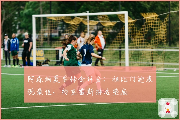 阿森纳夏季转会评分：祖比门迪表现最佳，约克雷斯排名垫底