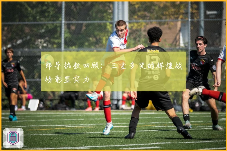 郎导执教回顾：三金多奖的辉煌战绩彰显实力