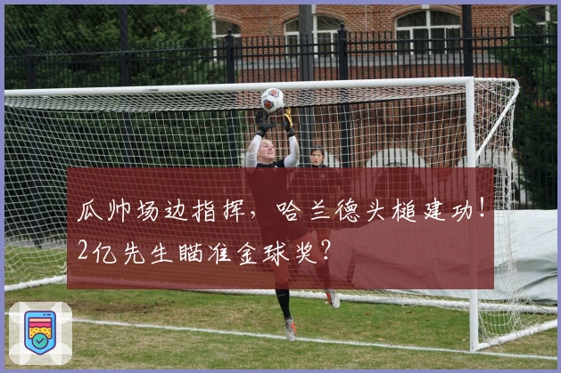 瓜帅场边指挥，哈兰德头槌建功！2亿先生瞄准金球奖？