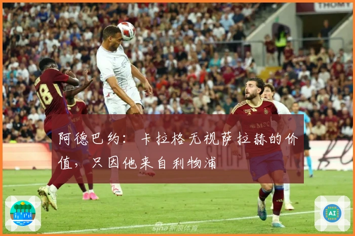 阿德巴约：卡拉格无视萨拉赫的价值，只因他来自利物浦