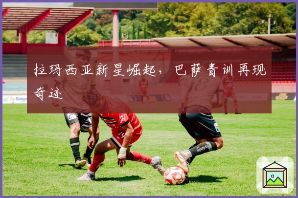 拉玛西亚新星崛起，巴萨青训再现奇迹