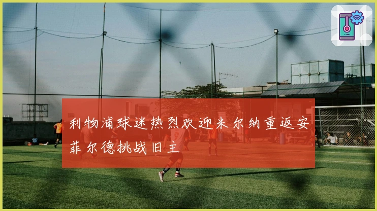 利物浦球迷热烈欢迎米尔纳重返安菲尔德挑战旧主